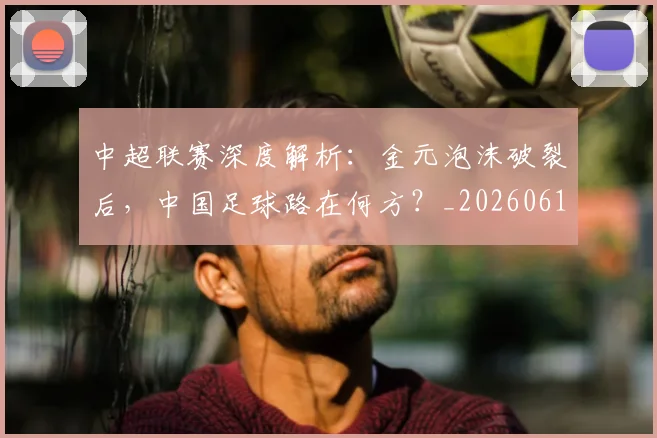 中超联赛深度解析：金元泡沫破裂后，中国足球路在何方？_20260611140808