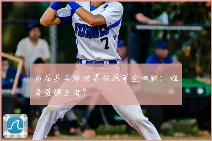 历届乒乓球世界杯冠军全回顾:谁是最强王者?