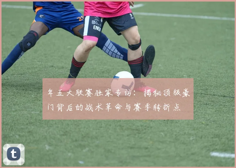 年五大联赛独家专访:揭秘顶级豪门背后的战术革命与赛季转折点