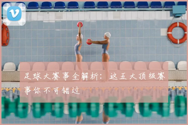 足球大赛事全解析:这五大顶级赛事你不可错过