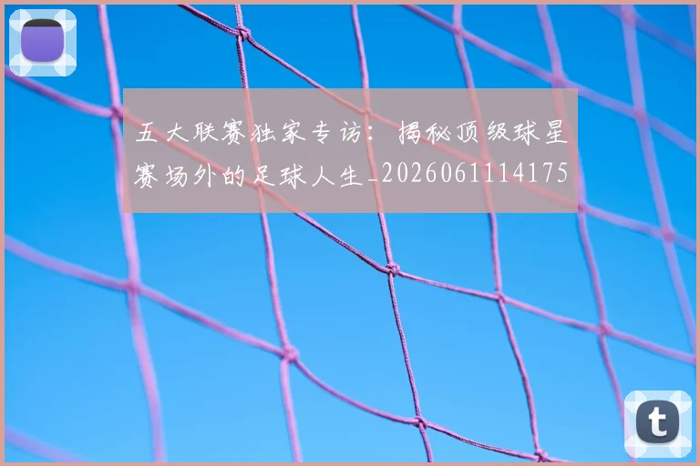 五大联赛独家专访:揭秘顶级球星赛场外的足球人生_20260611141751